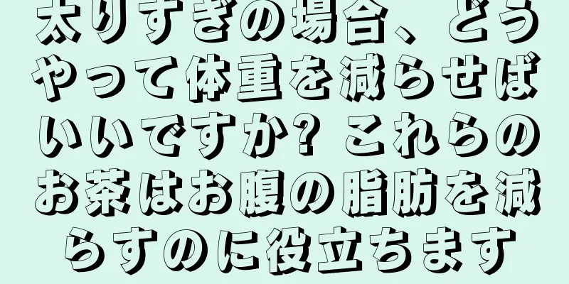 太りすぎの場合、どうやって体重を減らせばいいですか? これらのお茶はお腹の脂肪を減らすのに役立ちます