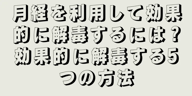 月経を利用して効果的に解毒するには？効果的に解毒する5つの方法