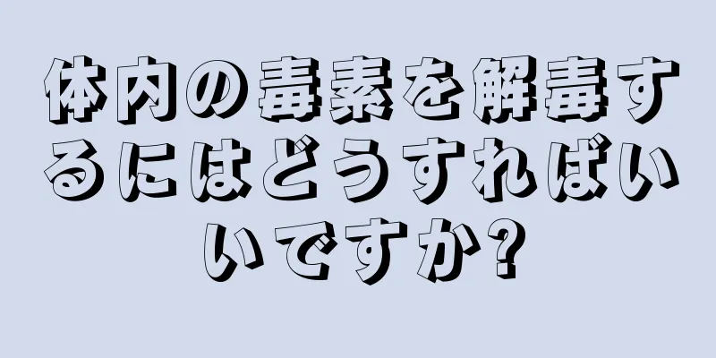 体内の毒素を解毒するにはどうすればいいですか?