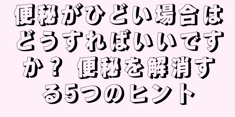 便秘がひどい場合はどうすればいいですか？ 便秘を解消する5つのヒント