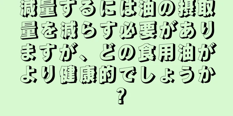 減量するには油の摂取量を減らす必要がありますが、どの食用油がより健康的でしょうか？