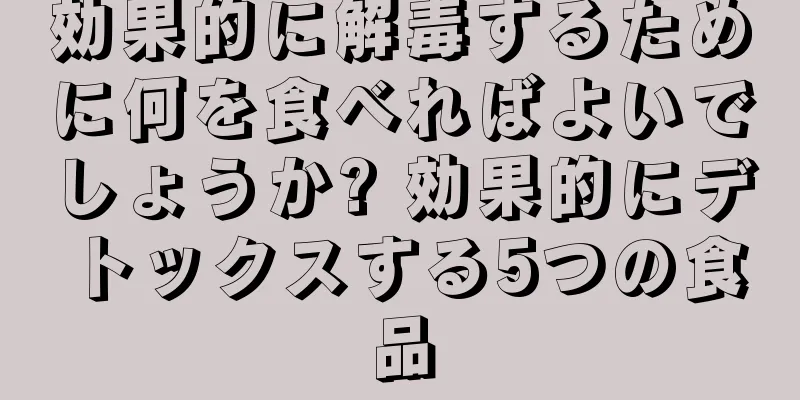 効果的に解毒するために何を食べればよいでしょうか? 効果的にデトックスする5つの食品