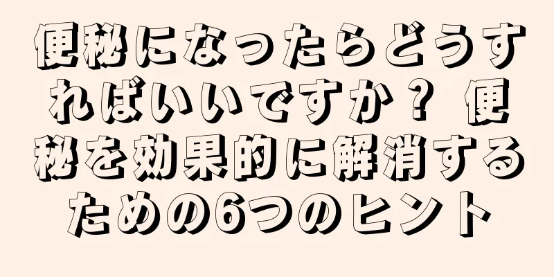 便秘になったらどうすればいいですか？ 便秘を効果的に解消するための6つのヒント