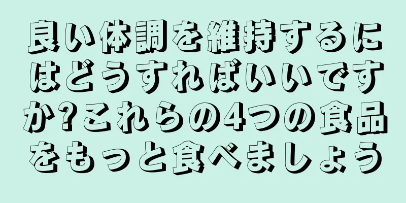 良い体調を維持するにはどうすればいいですか?これらの4つの食品をもっと食べましょう