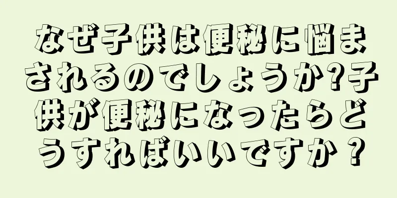 なぜ子供は便秘に悩まされるのでしょうか?子供が便秘になったらどうすればいいですか？