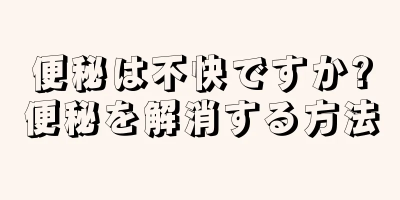 便秘は不快ですか?便秘を解消する方法