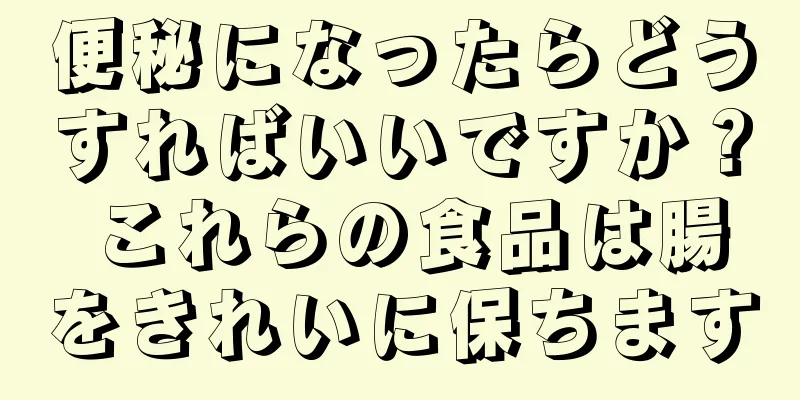 便秘になったらどうすればいいですか？ これらの食品は腸をきれいに保ちます