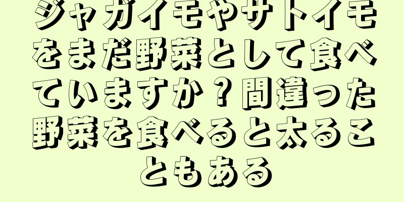 ジャガイモやサトイモをまだ野菜として食べていますか？間違った野菜を食べると太ることもある