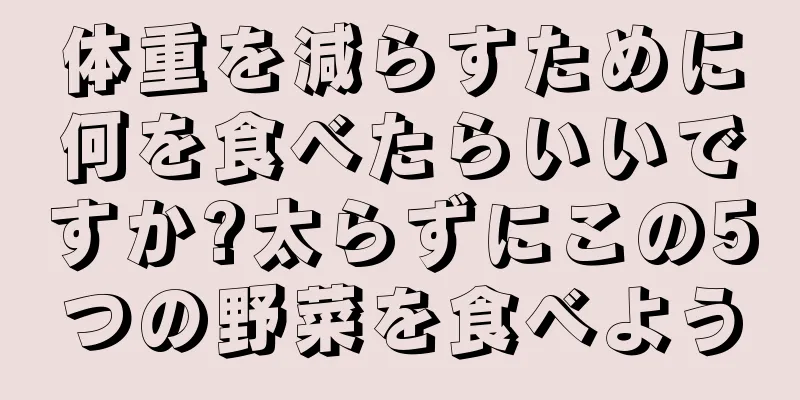 体重を減らすために何を食べたらいいですか?太らずにこの5つの野菜を食べよう
