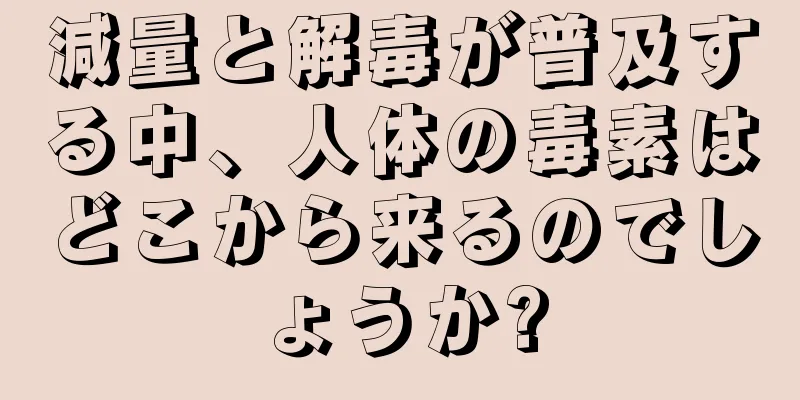 減量と解毒が普及する中、人体の毒素はどこから来るのでしょうか?