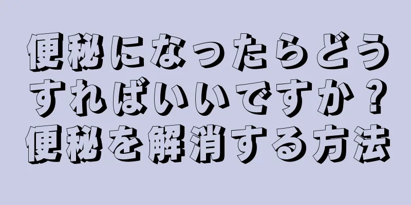 便秘になったらどうすればいいですか？便秘を解消する方法