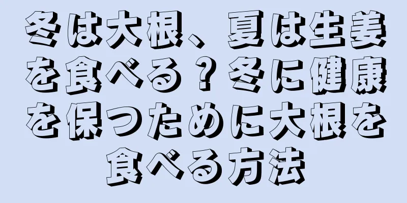 冬は大根、夏は生姜を食べる？冬に健康を保つために大根を食べる方法