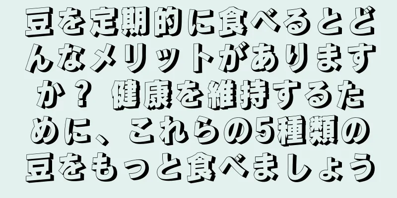 豆を定期的に食べるとどんなメリットがありますか？ 健康を維持するために、これらの5種類の豆をもっと食べましょう