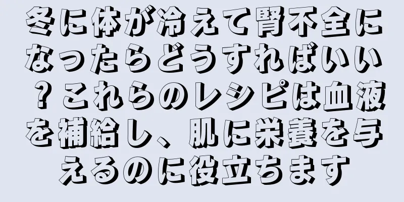 冬に体が冷えて腎不全になったらどうすればいい？これらのレシピは血液を補給し、肌に栄養を与えるのに役立ちます