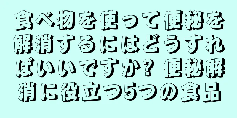 食べ物を使って便秘を解消するにはどうすればいいですか? 便秘解消に役立つ5つの食品