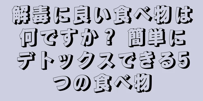 解毒に良い食べ物は何ですか？ 簡単にデトックスできる5つの食べ物