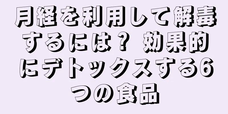 月経を利用して解毒するには？ 効果的にデトックスする6つの食品