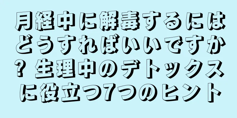 月経中に解毒するにはどうすればいいですか? 生理中のデトックスに役立つ7つのヒント
