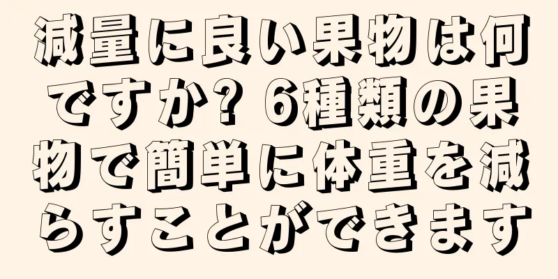 減量に良い果物は何ですか? 6種類の果物で簡単に体重を減らすことができます