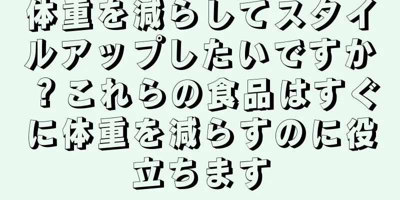 体重を減らしてスタイルアップしたいですか？これらの食品はすぐに体重を減らすのに役立ちます