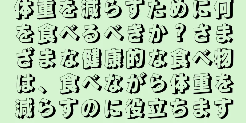 体重を減らすために何を食べるべきか？さまざまな健康的な食べ物は、食べながら体重を減らすのに役立ちます
