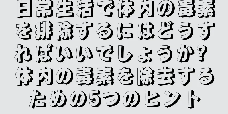 日常生活で体内の毒素を排除するにはどうすればいいでしょうか? 体内の毒素を除去するための5つのヒント