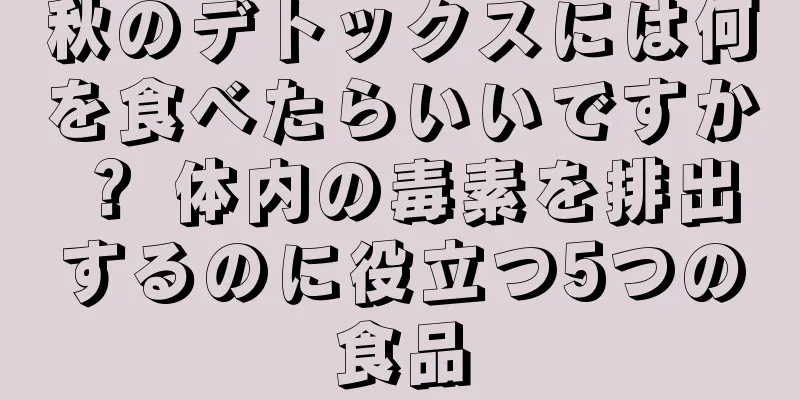 秋のデトックスには何を食べたらいいですか？ 体内の毒素を排出するのに役立つ5つの食品