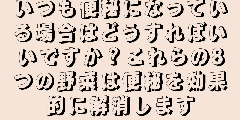 いつも便秘になっている場合はどうすればいいですか？これらの8つの野菜は便秘を効果的に解消します