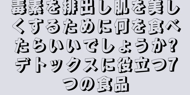毒素を排出し肌を美しくするために何を食べたらいいでしょうか?デトックスに役立つ7つの食品