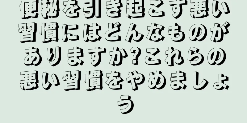便秘を引き起こす悪い習慣にはどんなものがありますか?これらの悪い習慣をやめましょう
