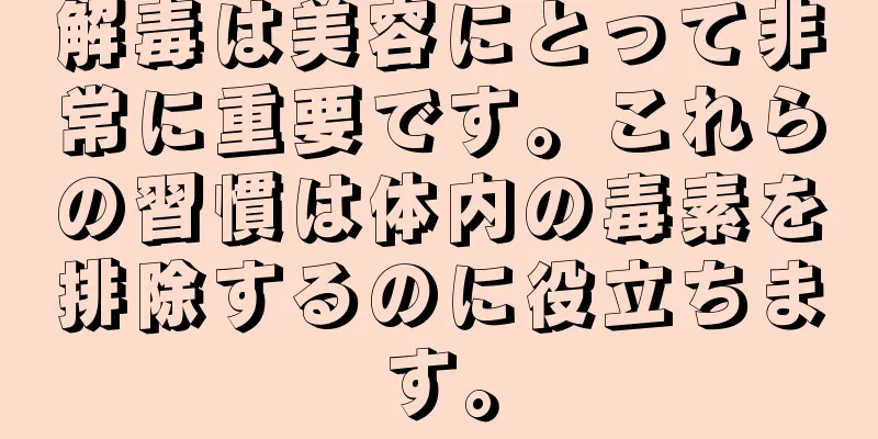 解毒は美容にとって非常に重要です。これらの習慣は体内の毒素を排除するのに役立ちます。