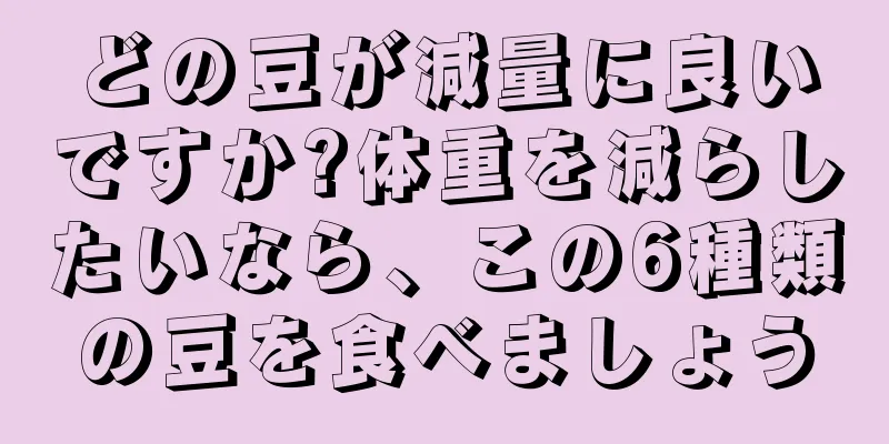 どの豆が減量に良いですか?体重を減らしたいなら、この6種類の豆を食べましょう