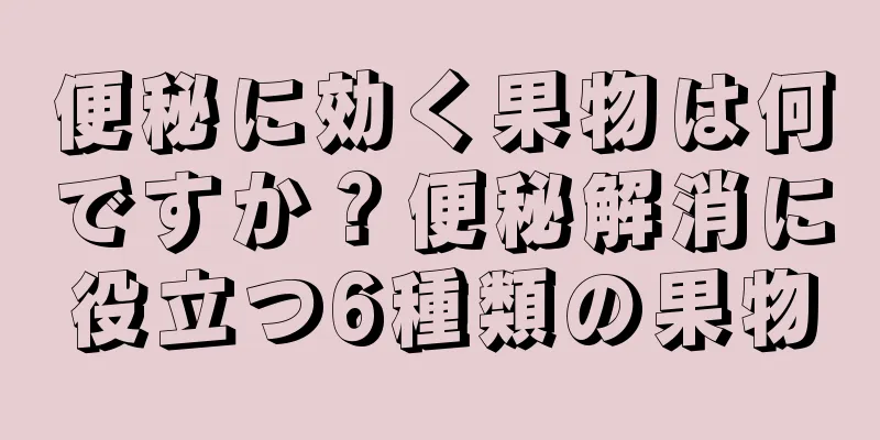 便秘に効く果物は何ですか？便秘解消に役立つ6種類の果物