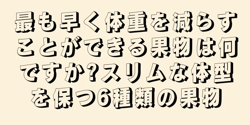 最も早く体重を減らすことができる果物は何ですか?スリムな体型を保つ6種類の果物