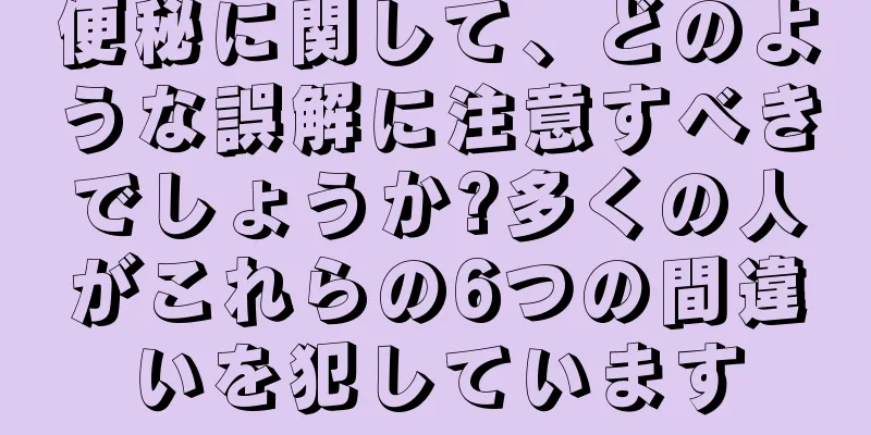 便秘に関して、どのような誤解に注意すべきでしょうか?多くの人がこれらの6つの間違いを犯しています