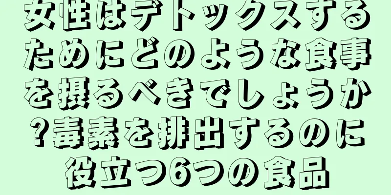 女性はデトックスするためにどのような食事を摂るべきでしょうか?毒素を排出するのに役立つ6つの食品
