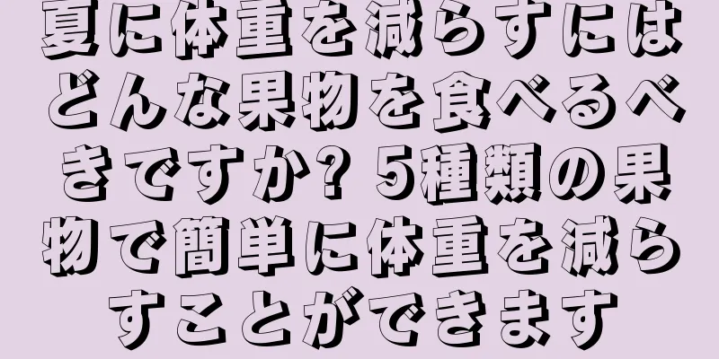 夏に体重を減らすにはどんな果物を食べるべきですか? 5種類の果物で簡単に体重を減らすことができます