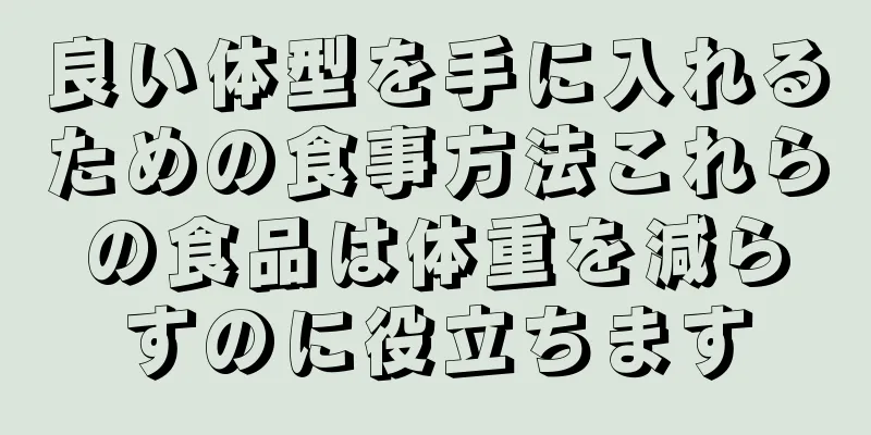 良い体型を手に入れるための食事方法これらの食品は体重を減らすのに役立ちます