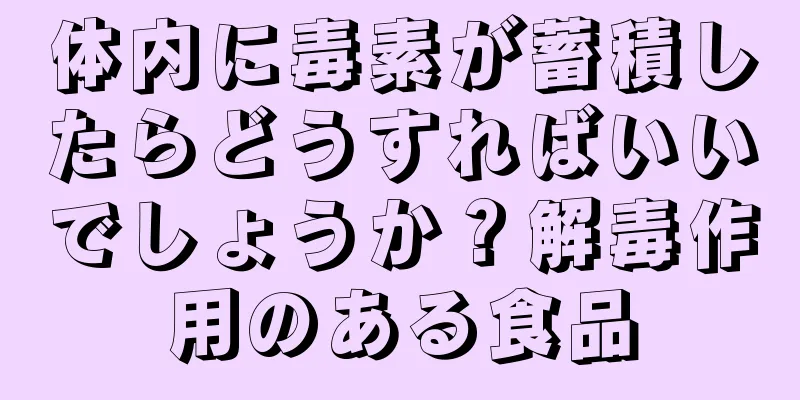 体内に毒素が蓄積したらどうすればいいでしょうか？解毒作用のある食品