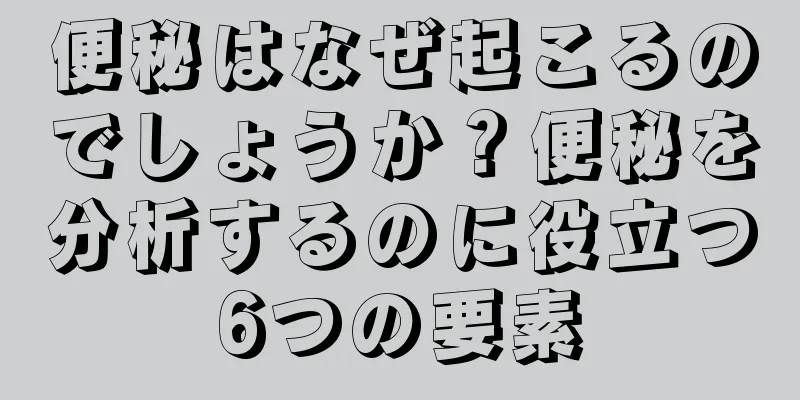 便秘はなぜ起こるのでしょうか？便秘を分析するのに役立つ6つの要素