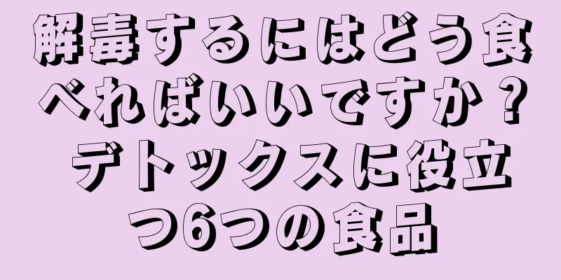 解毒するにはどう食べればいいですか？ デトックスに役立つ6つの食品