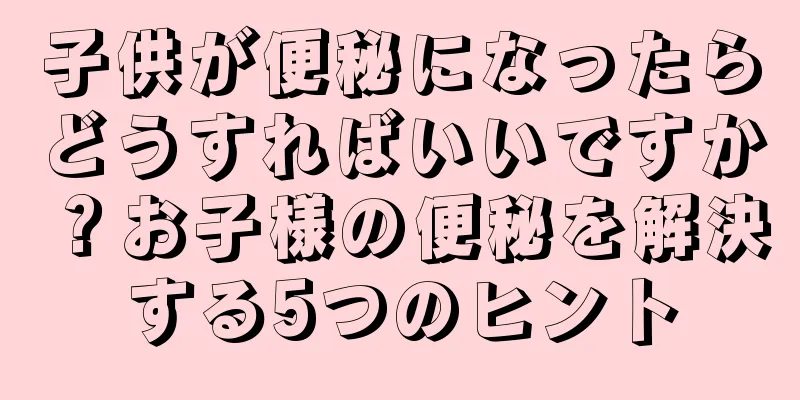 子供が便秘になったらどうすればいいですか？お子様の便秘を解決する5つのヒント