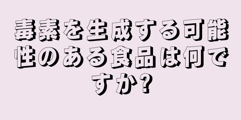 毒素を生成する可能性のある食品は何ですか?