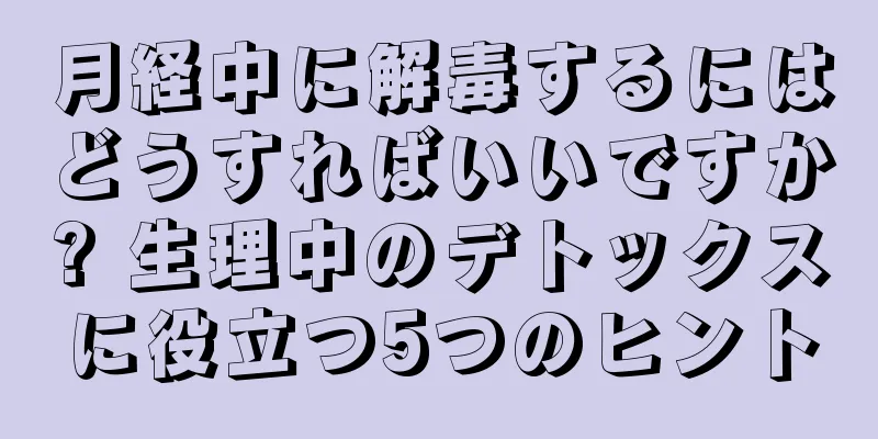 月経中に解毒するにはどうすればいいですか? 生理中のデトックスに役立つ5つのヒント