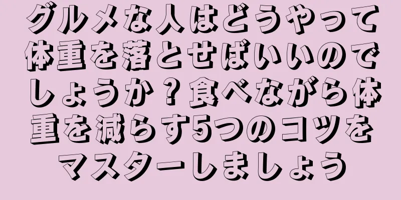 グルメな人はどうやって体重を落とせばいいのでしょうか？食べながら体重を減らす5つのコツをマスターしましょう