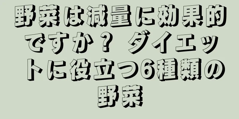 野菜は減量に効果的ですか？ ダイエットに役立つ6種類の野菜