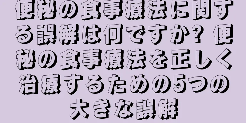 便秘の食事療法に関する誤解は何ですか? 便秘の食事療法を正しく治療するための5つの大きな誤解