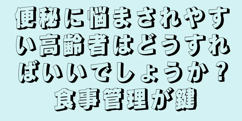 便秘に悩まされやすい高齢者はどうすればいいでしょうか？ 食事管理が鍵