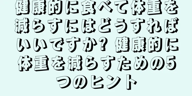 健康的に食べて体重を減らすにはどうすればいいですか? 健康的に体重を減らすための5つのヒント