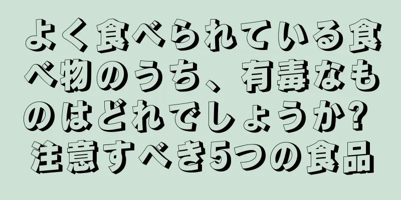 よく食べられている食べ物のうち、有毒なものはどれでしょうか? 注意すべき5つの食品